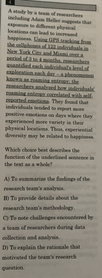 A study by a team of researchers
including Adam Heller suggests that
exposure to different physical
locations can lead to increased
happiness. Using GPS tracking from
the cellphones of 122 individuals in
New York City and Miami over a
period of 3 to 4 months, researchers
quantified each individual's level of
exploration each day - a phenomenon
known as roaming entropy; the
researchers analyzed how individuals'
roaming entropy correlated with self-
reported emotions. They found that
individuals tended to report more
positive emotions on days where they
experienced more variety in their
physical locations. Thus, experiential
diversity may be related to happiness.
Which choice best describes the
function of the underlined sentence in
the text as a whole?
A) To summarize the findings of the
research team's analysis.
B) To provide details about the
research team's methodology.
C) To note challenges encountered by
a team of researchers during data
collection and analysis.
D) To explain the rationale that
motivated the team's research
question.