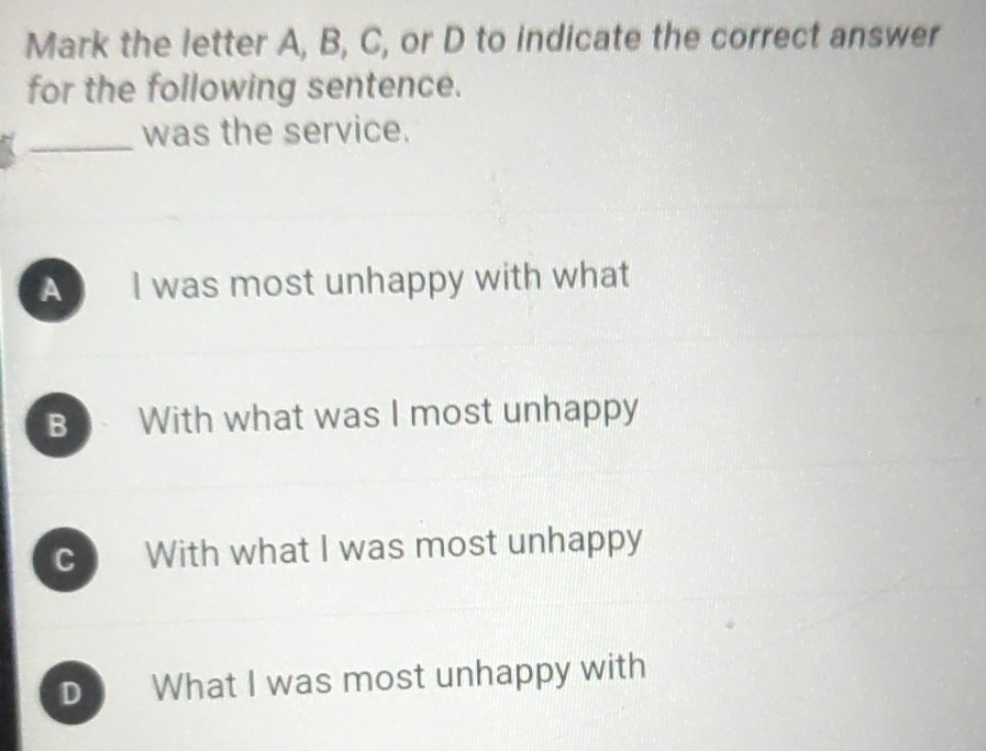 Mark the letter A, B, C, or D to indicate the correct answer
for the following sentence.
_was the service.
A I was most unhappy with what
B With what was I most unhappy
C With what I was most unhappy
D What I was most unhappy with