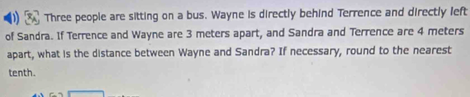 Three people are sitting on a bus. Wayne is directly behind Terrence and directly left 
of Sandra. If Terrence and Wayne are 3 meters apart, and Sandra and Terrence are 4 meters
apart, what is the distance between Wayne and Sandra? If necessary, round to the nearest 
tenth.