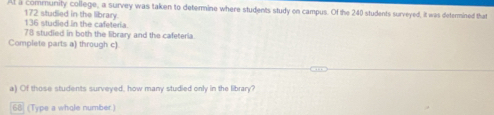 Al a community college, a survey was taken to determine where students study on campus. Of the 240 students surveyed, it was determined that
136 studied in the cafeteria 172 studied in the library.
78 studied in both the library and the cafeteria 
Complete parts a) through c) 
a) Of those students surveyed, how many studied only in the library? 
68 (Type a whole number.)