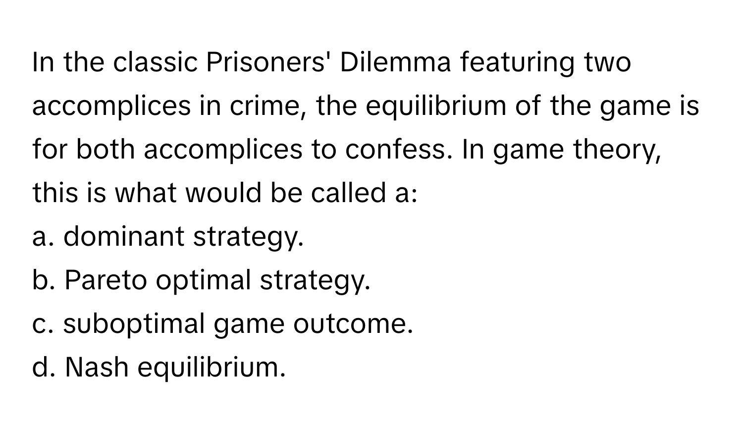 In the classic Prisoners' Dilemma featuring two accomplices in crime, the equilibrium of the game is for both accomplices to confess. In game theory, this is what would be called a:

a. dominant strategy.
b. Pareto optimal strategy.
c. suboptimal game outcome.
d. Nash equilibrium.