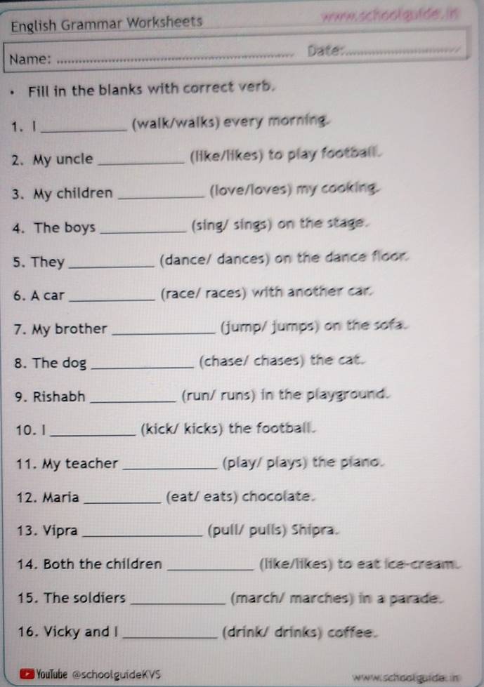 English Grammar Worksheets ww school goide. in 
Name: _Date:_ 
• Fill in the blanks with correct verb. 
1. I_ (walk/walks) every morning. 
2. My uncle _(like/likes) to play football. 
3. My children _(love/loves) my cooking. 
4. The boys _(sing/ sings) on the stage. 
5. They _(dance/ dances) on the dance floor. 
6. A car _(race/ races) with another car. 
7. My brother _(jump/ jumps) on the sofa. 
8. The dog _(chase/ chases) the cat. 
9. Rishabh _(run/ runs) in the playground. 
10.I _(kick/ kicks) the football. 
11. My teacher _(play/ plays) the plano. 
12. Maria _(eat/ eats) chocolate. 
13. Vipra _(pull/ pulls) Shipra. 
14. Both the children _(like/likes) to eat ice-cream. 
15. The soldiers _(march/ marches) in a parade. 
16. Vicky and I _(drink/ drinks) coffee. 
YouTube @schoolguideKVS www.schoolguide. in