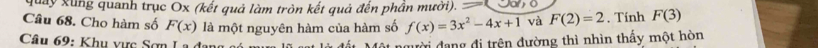 quay xung quanh trục Ox (kết quả làm tròn kết quả đến phần mười). = 
Câu 68. Cho hàm số F(x) là một nguyên hàm của hàm số f(x)=3x^2-4x+1 và F(2)=2. Tính F(3)
Câ u : K u v ự c ợ n 
nười đang đi trên đường thì nhìn thấy một hòn