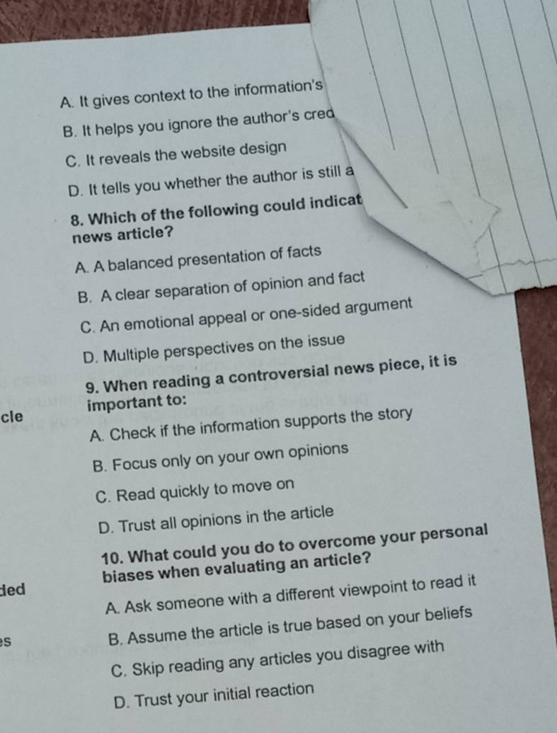 A. It gives context to the information's
B. It helps you ignore the author's cred
C. It reveals the website design
D. It tells you whether the author is still a
8. Which of the following could indicat
news article?
A. A balanced presentation of facts
B. A clear separation of opinion and fact
C. An emotional appeal or one-sided argument
D. Multiple perspectives on the issue
9. When reading a controversial news piece, it is
cle important to:
A. Check if the information supports the story
B. Focus only on your own opinions
C. Read quickly to move on
D. Trust all opinions in the article
10. What could you do to overcome your personal
ded biases when evaluating an article?
A. Ask someone with a different viewpoint to read it
s
B. Assume the article is true based on your beliefs
C. Skip reading any articles you disagree with
D. Trust your initial reaction