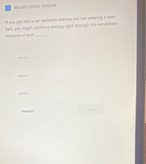 QUESTION
If you get into a car accident and you are not wearing a seat
belt, you might continue moving right through the windshield
because of your _.
inertia
weight
gravity
Rewatch Submit