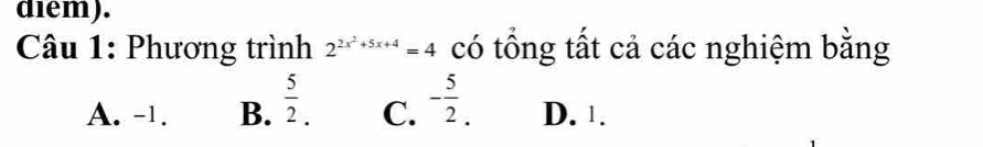 diem).
Câu 1: Phương trình 2^(2x^2)+5x+4=4 có tổng tất cả các nghiệm bằng
A. -1. B.  5/2 . C. - 5/2 . D. 1.