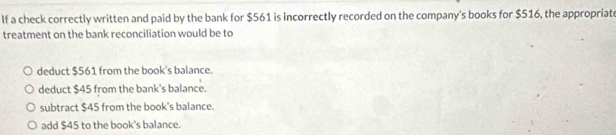 If a check correctly written and paid by the bank for $561 is incorrectly recorded on the company's books for $516, the appropriate
treatment on the bank reconciliation would be to
deduct $561 from the book's balance.
deduct $45 from the bank's balance.
subtract $45 from the book's balance.
add $45 to the book's balance.