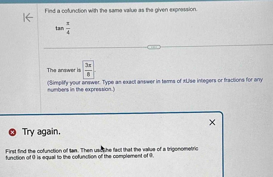 Find a cofunction with the same value as the given expression.
tan  π /4 
The answer is  3π /8 . 
(Simplify your answer. Type an exact answer in terms of πUse integers or fractions for any 
numbers in the expression.) 
× 
Try again. 
First find the cofunction of tan. Then use the fact that the value of a trigonometric 
function of θ is equal to the cofunction of the complement of θ.