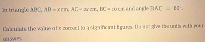 In triangle ABC, AB=xcm, AC=2xcm, BC=10cm and angle BAC=60°. 
Calculate the value of x correct to 3 significant figures. Do not give the units with your 
answer.