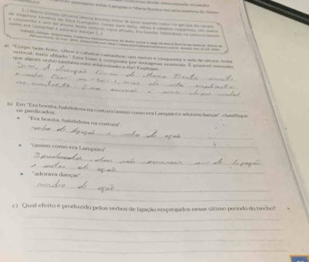 Co acte Lamprar e Maria Hanika sn cn mtéra de Duie 
L ) Maria Gomés Olveta (Mara fnrital tirta 18 anoo monds suloo ne séripa do care 
Te e a Ta o e 
como era Lampiãol e adóreva sança 1 1 e 
P 12 mer 101 fpad somesterf Feme me o o n he Asdn omaa 
a) "Corpo bem-feito, olhos e cabelos castanhos, um metio e cinquesta e seis de altur, teta 
_ 
vertical, naria ablado. Essa trme e composta por sletagnas nominals. É prssised encendo 
_ 
que algum verbo também está relacionado a ela? Explaque 
_ 
_ 
_ 
b) Em ''Ema borita, habilidosa na costura (assim como era Lampião) e adorva dançar'', classifique 
_ 
os predicados ''Era bonita, habilidosa na costura'' 
_ 
*(assim como era Lampião)'. 
_ 
_ 
. 'adorava dançar' 
_ 
_ 
_ 
c) Qual efeito é produzido pelos verbos de ligação empregados nesse último período do trecho? 
_ 
_ 
_