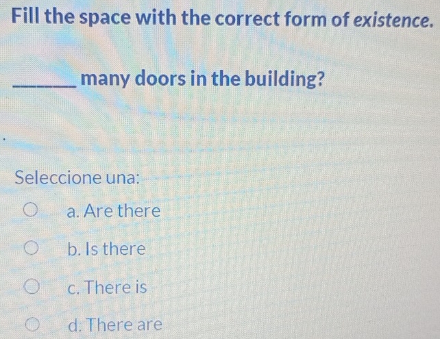 Fill the space with the correct form of existence.
_many doors in the building?
Seleccione una:
a. Are there
b. Is there
c. There is
d. There are