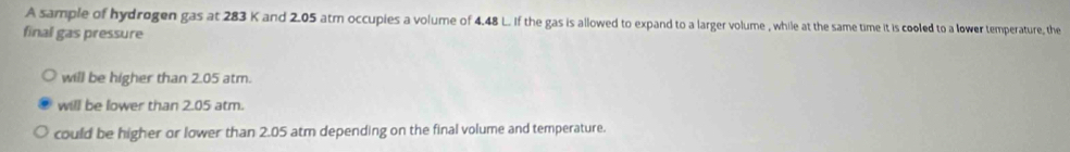 A sample of hydrogen gas at 283 K and 2.05 atm occupies a volume of 4.48 L. If the gas is allowed to expand to a larger volume , while at the same time it is cooled to a lower temperature, the
final gas pressure
will be higher than 2.05 atm.
will be lower than 2.05 atm.
could be higher or lower than 2.05 atm depending on the final volume and temperature.