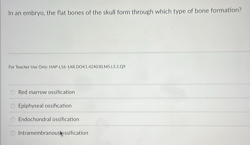 In an embryo, the flat bones of the skull form through which type of bone formation?
For Teacher Use Only: HAP-LS6-1AR.DOK1.424030.M5.L5.1.Q9
Red marrow ossification
Epiphyseal ossifcation
Endochondral ossification
Intramembranous ossification