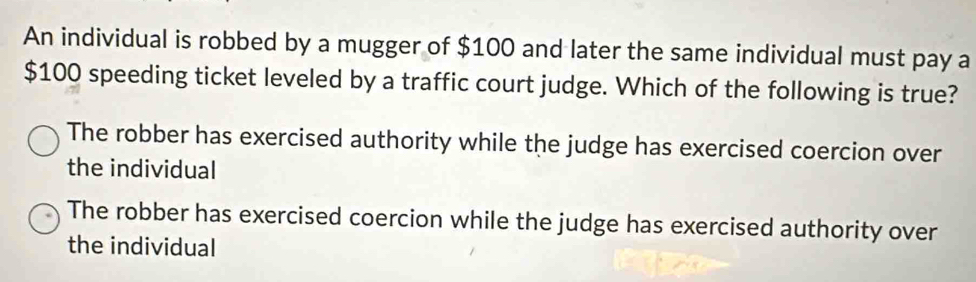 An individual is robbed by a mugger of $100 and later the same individual must pay a
$100 speeding ticket leveled by a traffic court judge. Which of the following is true?
The robber has exercised authority while the judge has exercised coercion over
the individual
The robber has exercised coercion while the judge has exercised authority over
the individual