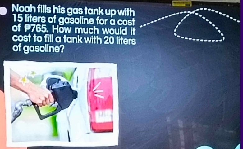 Noah fills his gas tank up with
15 liters of gasoline for a cost 
of 765. How much would it 
cost to fill a tank with 20 liters
of gasoline?