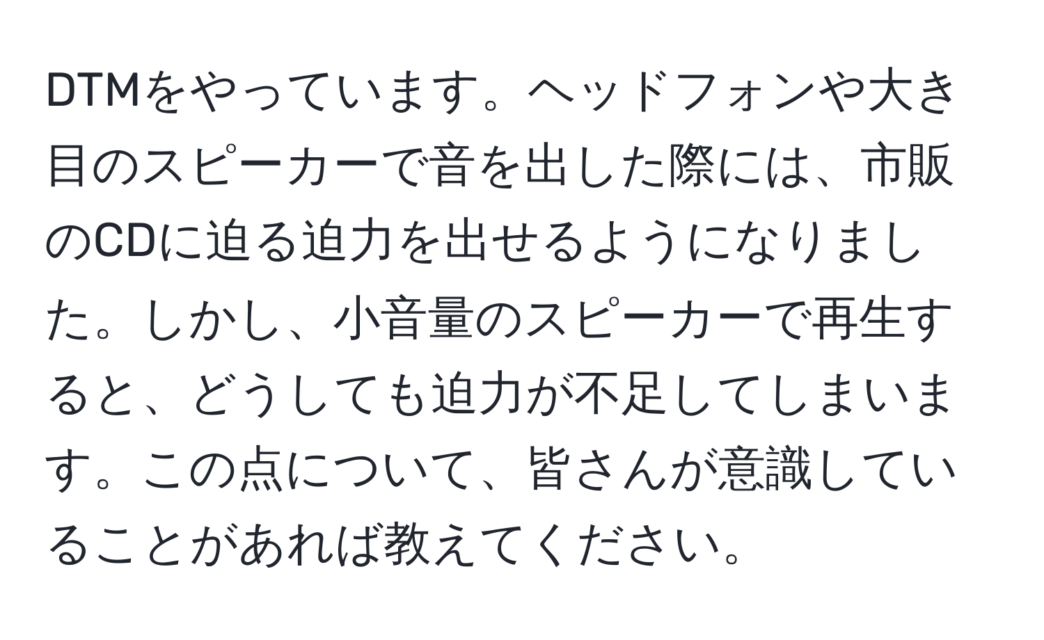 DTMをやっています。ヘッドフォンや大き目のスピーカーで音を出した際には、市販のCDに迫る迫力を出せるようになりました。しかし、小音量のスピーカーで再生すると、どうしても迫力が不足してしまいます。この点について、皆さんが意識していることがあれば教えてください。