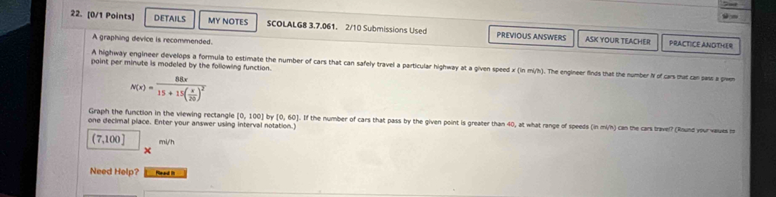 DETAILS MY NOTES SCOLALG8 3.7.061. 2/10 Submissions Used PREVIOUS ANSWERS ASK YOUR TEACHER 
A graphing device is recommended. 
PRACTICE ANOTHER 
point per minute is modeled by the following function. 
A highway engineer develops a formula to estimate the number of cars that can safely travel a particular highway at a given speed x (in mi/h). The engineer finds that the number N of cars that can pass a piven
N(x)=frac 88x15+15( x/20 )^2
Graph the function in the viewing rectangle [0,100] by [0,60] ). If the number of cars that pass by the given point is greater than 40, at what range of speeds (in mi/h) can the cars travel? (Round your values m 
one decimal place. Enter your answer using interval notation.]
(7,100] mi/h
Need Help? Read It