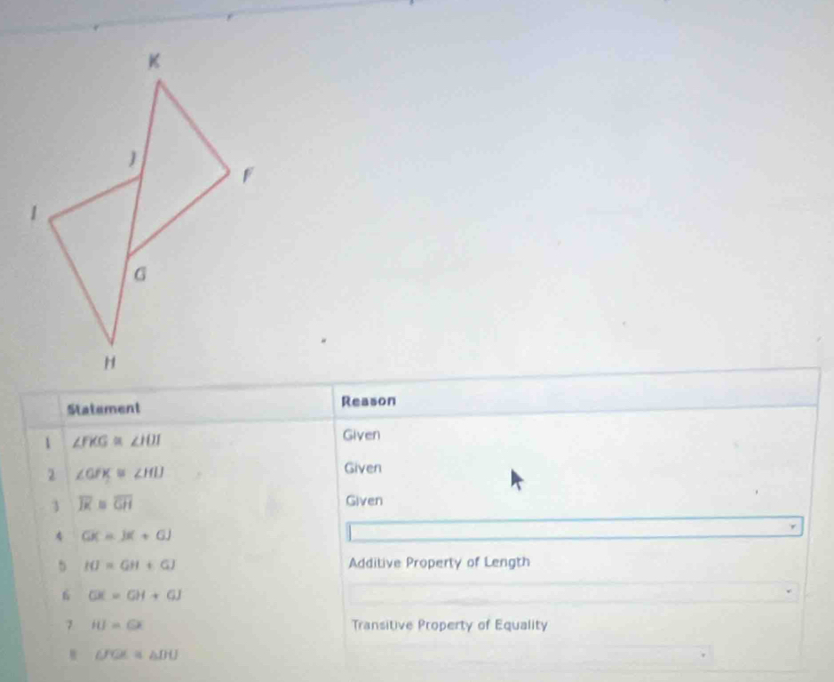 Statement Reason 
1 ∠ FKG≌ ∠ HOI Given 
2 ∠ GFK≌ ∠ HIJ
Given 
3 overline JK≌ overline GH Given 
4 GK=JK+GJ
5 IO=GH+GJ Additive Property of Length 
6 GK=GH+GJ
7 IU=GX Transitive Property of Equality
UOL≌ △ DU