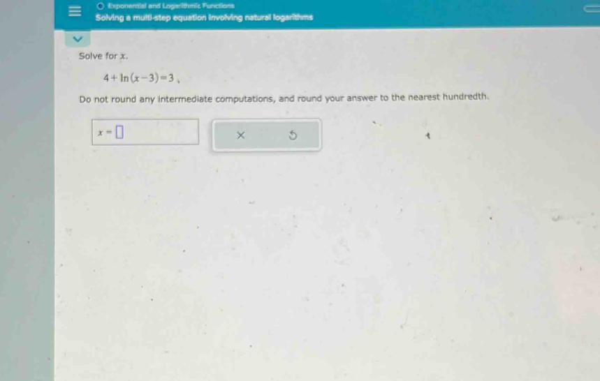 ○ Exponential and Logarithmic Functions 
Solving a multi-step equation involving natural logarithms 
Solve for x.
4+ln (x-3)=3. 
Do not round any intermediate computations, and round your answer to the nearest hundredth.
x=□
× 5