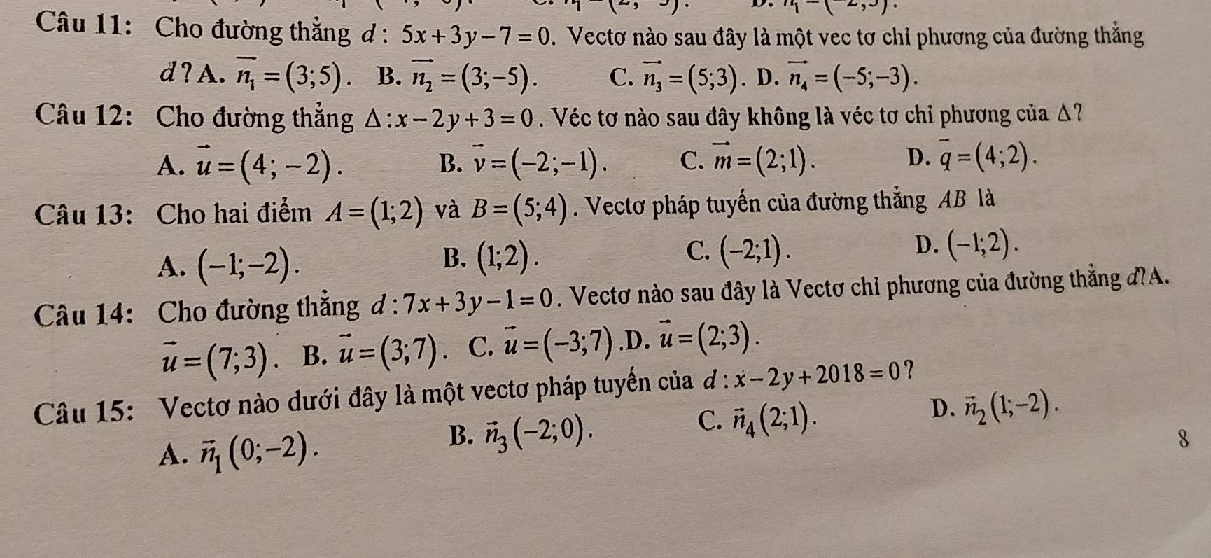 -(2,3)
Câu 11: Cho đường thắng ở : 5x+3y-7=0. Vectơ nào sau đây là một vec tơ chỉ phương của đường thẳng
d?A. vector n_1=(3;5). B. vector n_2=(3;-5). C. vector n_3=(5;3). D. vector n_4=(-5;-3).
Câu 12: Cho đường thẳng △ :x-2y+3=0. Véc tơ nào sau đây không là véc tơ chỉ phương của Δ?
A. vector u=(4;-2). vector v=(-2;-1). C. vector m=(2;1). D. vector q=(4;2).
B.
Câu 13: Cho hai điểm A=(1;2) và B=(5;4). Vectơ pháp tuyến của đường thẳng AB là
A. (-1;-2).
C.
B. (1;2). (-2;1).
D. (-1;2).
Câu 14: Cho đường thẳng d:7x+3y-1=0. Vectơ nào sau đây là Vectơ chỉ phương của đường thẳng đ?A.
vector u=(7;3). B. vector u=(3;7) C. vector u=(-3;7) .D. vector u=(2;3).
Câu 15: Vectơ nào dưới đây là một vectơ pháp tuyến của đ : x-2y+2018=0 ？
D. vector n_2(1;-2).
A. vector n_1(0;-2).
B. vector n_3(-2;0).
C. vector n_4(2;1).
8