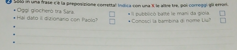 Solo in una frase c'è la preposizione corretta! Indica con una X le altre tre, poi correggi gli errori. 
Oggi giocherò tra Sara. 
Il pubblicò batté le mani da gioia. 
Hai dato il dizionario con Paolo? 
Conosci la bambina di nome Liu? 
_ 
_ 
_ 
_