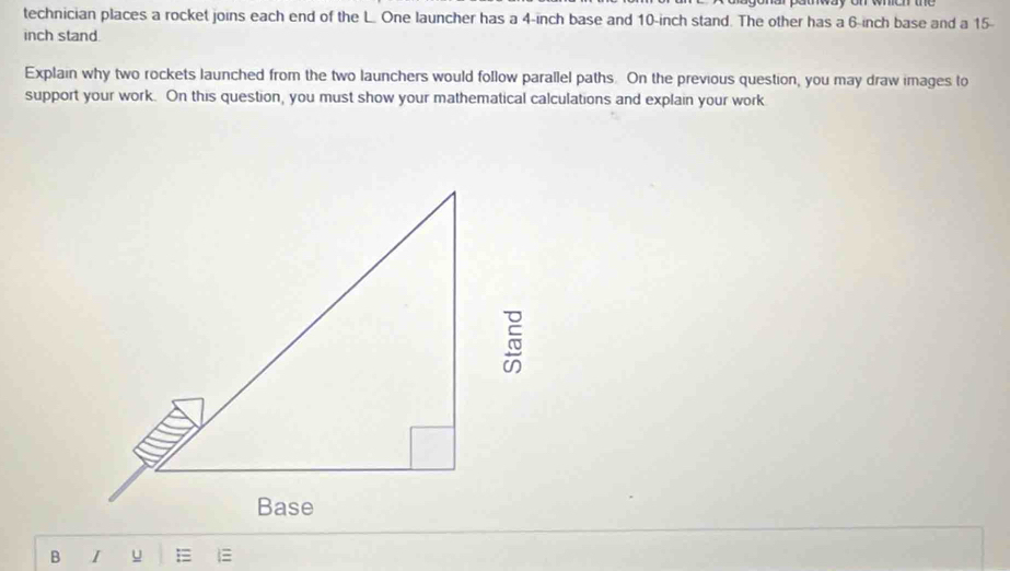 technician places a rocket joins each end of the L. One launcher has a 4-inch base and 10-inch stand. The other has a 6-inch base and a 15-
inch stand. 
Explain why two rockets launched from the two launchers would follow parallel paths. On the previous question, you may draw images to 
support your work. On this question, you must show your mathematical calculations and explain your work 
B I u E