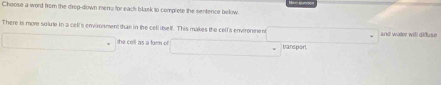 Choose a word from the drop-down menu for each blank to complete the sentence below. Nex quession 
There is more solute in a cell's environment than in the cell itself. This makes the cell's environment and water will diffuse 
the cell as a form of transport