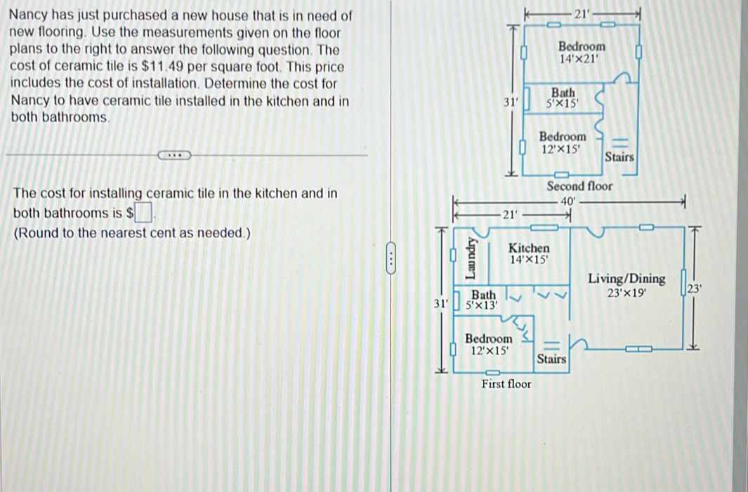 Nancy has just purchased a new house that is in need of 
new flooring. Use the measurements given on the floor
plans to the right to answer the following question. The 
cost of ceramic tile is $11.49 per square foot. This price
includes the cost of installation. Determine the cost for
Nancy to have ceramic tile installed in the kitchen and in 
both bathrooms.
The cost for installing ceramic tile in the kitchen and in
both bathrooms is $□
21'
(Round to the nearest cent as needed.)
Kitchen
14'* 15'
Living/Dining
Rath 23'* 19' 23'
31' 5'* 13'
Bedroom
12'* 15'
Stairs
First floor