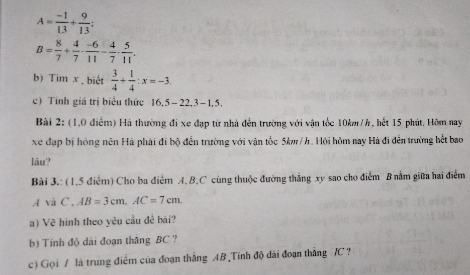 A= (-1)/13 + 9/13  :
B= 8/7 + 4/7 ·  (-6)/11 - 4/7 ·  5/11 . 
b) Tìm x. biết  3/4 + 1/4  : x=-3. 
c) Tính giá trị biểu thức | 6,5-22, 3-1,5. 
Bài 2: (1,0 điểm) Hà thường đi xe đạp từ nhà đến trường với vận tốc 10km/h, hết 15 phút. Hôm nay 
xe đạp bị hồng nên Hà phải đi bộ đến trường với vận tốc 5km / h. Hỏi hôm nay Hà đi đến trường hết bao 
lâu? 
Bài 3.: (1.5 điểm) Cho ba điểm A, B, C cùng thuộc đường thắng xy sao cho điểm B nằm giữa hai điểm
Asqrt(a)C. AB=3cm, AC=7cm. 
a) Vẽ hình theo yêu cầu đề bài? 
b) Tính độ dài đoạn thăng BC ? 
c) Gọi / là trung điểm của đoạn thắng AB Tính độ dài đoạn thắng / C ?