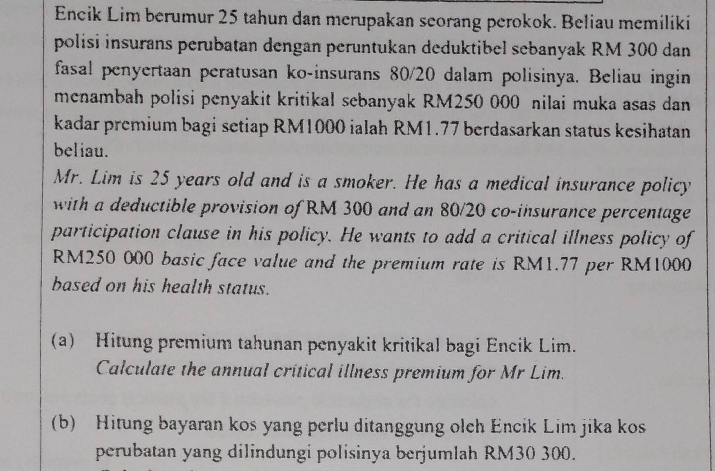 Encik Lim berumur 25 tahun dan merupakan seorang perokok. Beliau memiliki 
polisi insurans perubatan dengan peruntukan deduktibel sebanyak RM 300 dan 
fasal penyertaan peratusan ko-insurans 80/20 dalam polisinya. Beliau ingin 
menambah polisi penyakit kritikal sebanyak RM250 000 nilai muka asas dan 
kadar premium bagi setiap RM1000 ialah RM1.77 berdasarkan status kesihatan 
beliau. 
Mr. Lim is 25 years old and is a smoker. He has a medical insurance policy 
with a deductible provision of RM 300 and an 80/20 co-insurance percentage 
participation clause in his policy. He wants to add a critical illness policy of
RM250 000 basic face value and the premium rate is RM1.77 per RM1000
based on his health status. 
(a) Hitung premium tahunan penyakit kritikal bagi Encik Lim. 
Calculate the annual critical illness premium for Mr Lim. 
(b) Hitung bayaran kos yang perlu ditanggung oleh Encik Lim jika kos 
perubatan yang dilindungi polisinya berjumlah RM30 300.