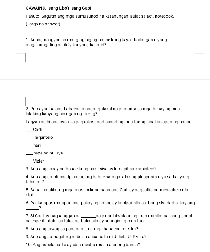 GAWAIN 9. Isang Libo't Isang Gabi 
Panuto: Sagutin ang mga sumusunod na katanungan isulat sa act. notebook. 
(Largo na answer) 
1. Anong nangyari sa mangingibig ng babae kung kaya’t kailangan niyang 
magsinungaling na ito'y kanyang kapatid? 
2. Pumayag ba ang babaeng mangangalakal na pumunta sa mga bahay ng mga 
lalaking kanyang hiningan ng tulong? 
Lagyan ng bilang ayon sa pagkakasunod-sunod ng mga taong pinakiusapan ng babae. 
_Cadi 
_Karpintero 
_hari 
_hepe ng pulisya 
_Vizier 
3. Ano ang pakay ng babae kung bakit siya ay lumapit sa karpintero? 
4. Ano ang damit ang ipinasuot ng babae sa mga lalaking pinapunta niya sa kanyang 
tahanan? 
5. Banal na aklat ng mga muslim kung saan ang Cadi ay nagsalita ng mensahe mula 
rito? 
6. Pagkatapos matupad ang pakay ng babae ay lumipat sila sa ibang siyudad sakay ang 
_? 
7. Si Cadi ay nagpanggap na _na pinaniniwalaan ng mga muslim na isang banal 
na esperitu dahil sa takot na baka sila ay sunugin ng mga tao. 
8. Ano ang tawag sa pananamit ng mga babaeng muslim? 
9. Ano ang pamagat ng nobela na isainalin ni Julieta U. Rivera? 
10. Ang nobela na ito ay obra mestra mula sa anong bansa?