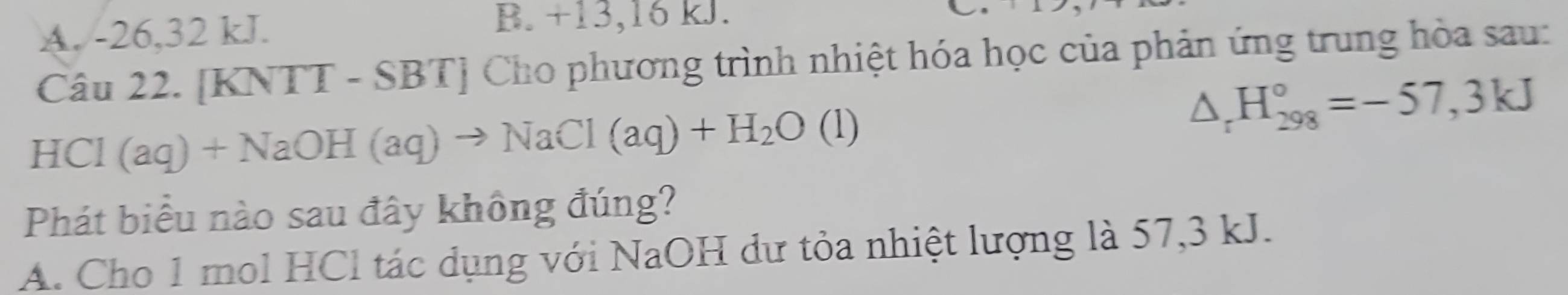 A. -26, 32 kJ. B. +13, 16 kJ.
Câu 22. [KNTT - SBT] Cho phương trình nhiệt hóa học của phản ứng trung hòa sau:
HCl ( aq)+NaOH(aq)to NaCl(aq)+H_2O(l)
△ _rH_(298)°=-57,3kJ
Phát biểu nào sau đây không đúng?
A. Cho 1 mol HCl tác dụng với NaOH dư tỏa nhiệt lượng là 57,3 kJ.