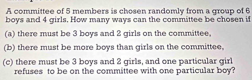 A committee of 5 members is chosen randomly from a group of 6
boys and 4 girls. How many ways can the committee be chosen if 
(a) there must be 3 boys and 2 girls on the committee, 
(b) there must be more boys than girls on the committee, 
(c) there must be 3 boys and 2 girls, and one particular girl 
refuses to be on the committee with one particular boy?