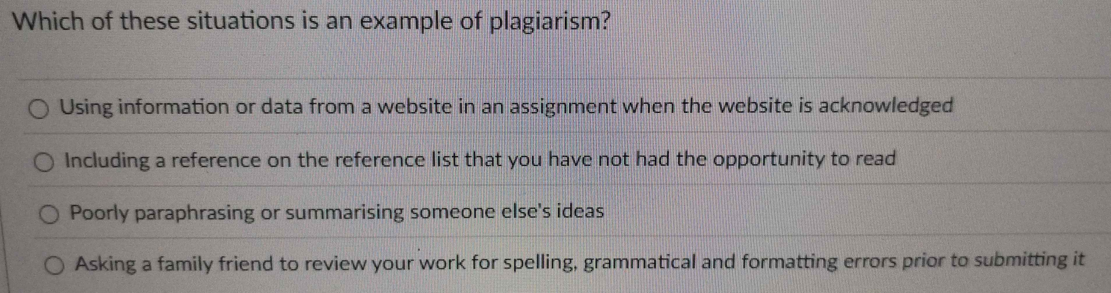 Which of these situations is an example of plagiarism?
Using information or data from a website in an assignment when the website is acknowledged
Including a reference on the reference list that you have not had the opportunity to read
Poorly paraphrasing or summarising someone else's ideas
Asking a family friend to review your work for spelling, grammatical and formatting errors prior to submitting it