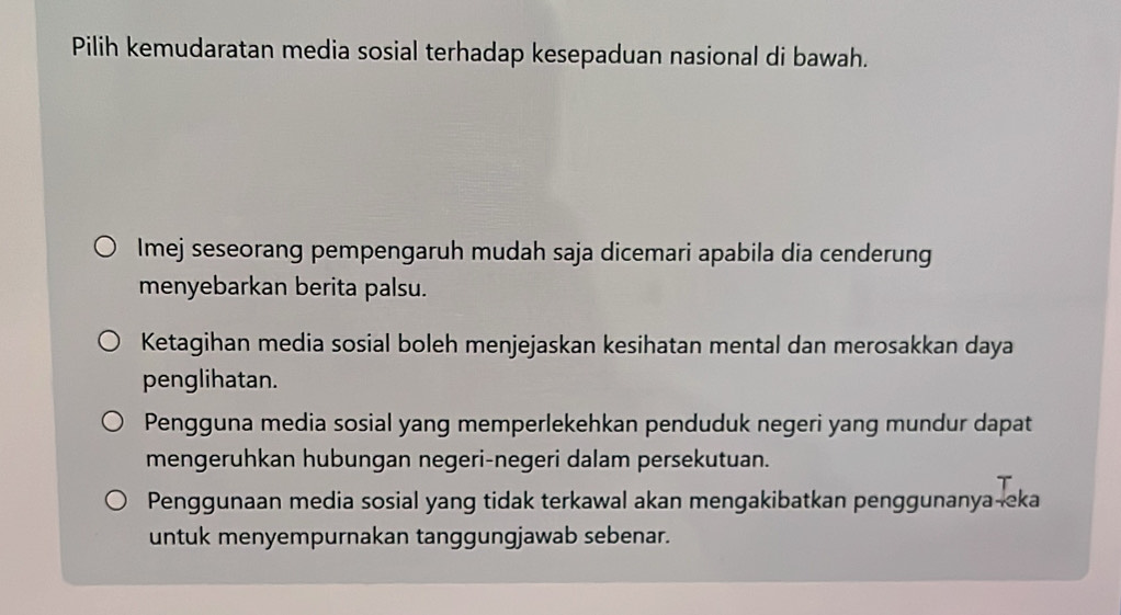 Pilih kemudaratan media sosial terhadap kesepaduan nasional di bawah.
Imej seseorang pempengaruh mudah saja dicemari apabila dia cenderung
menyebarkan berita palsu.
Ketagihan media sosial boleh menjejaskan kesihatan mental dan merosakkan daya
penglihatan.
Pengguna media sosial yang memperlekehkan penduduk negeri yang mundur dapat
mengeruhkan hubungan negeri-negeri dalam persekutuan.
Penggunaan media sosial yang tidak terkawal akan mengakibatkan penggunanya-eka
untuk menyempurnakan tanggungjawab sebenar.