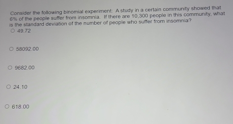 Consider the following binomial experiment: A study in a certain community showed that
6% of the people suffer from insomnia. If there are 10,300 people in this community, what
is the standard deviation of the number of people who suffer from insomnia?
49.72
58092.00
9682.00
24.10
618.00