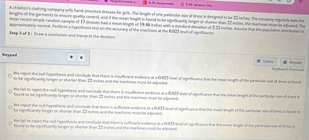 Assigned Lessons J.. To Do Assignments... 11 84 Calculesor On
A children's clothing company sells hand-smocked dresses for girls. The length of one particular size of dress is designed to be 22 inches. The company regularly tests the
lengths of the garments to ensure quality control, and if the mean length is found to be significantly longer or shorter than 22 inches, the machines must be adjusted. The
most recent simple random sample of 17 dresses had a mean length of 19.46 inches with a standard deviation of 5.22 inches. Assume that the population distribution is
approximately normal. Perform a hypothesis test on the accuracy of the machines at the 0.025 level of significance.
Step 3 of 3 : Draw a conclusion and interpret the decision.
Keypad
+ ×
Tables Keypad
Keyboard Shortcuts
We reject the null hypothesis and conclude that there is insufficient evidence at a 0.025 level of significance that the mean length of the particular size of dress is found
to be significantly longer or shorter than 22 inches and the machines must be adjusted.
We fail to reject the null hypothesis and conclude that there is insufficient evidence at a 0.025 level of significance that the mean length of the particular size of dress is
found to be significantly longer or shorter than 22 inches and the machines must be adjusted.
We reject the null hypothesis and conclude that there is sufficient evidence at a 0.025 level of significance that the mean length of the particular size of dress is found to
be significantly longer or shorter than 22 inches and the machines must be adjusted.
We fail to reject the null hypothesis and conclude that there is sufficient evidence at a 0.025 level of significance that the mean length of the particular size of dress is
found to be significantly longer or shorter than 22 inches and the machines must be adjusted.