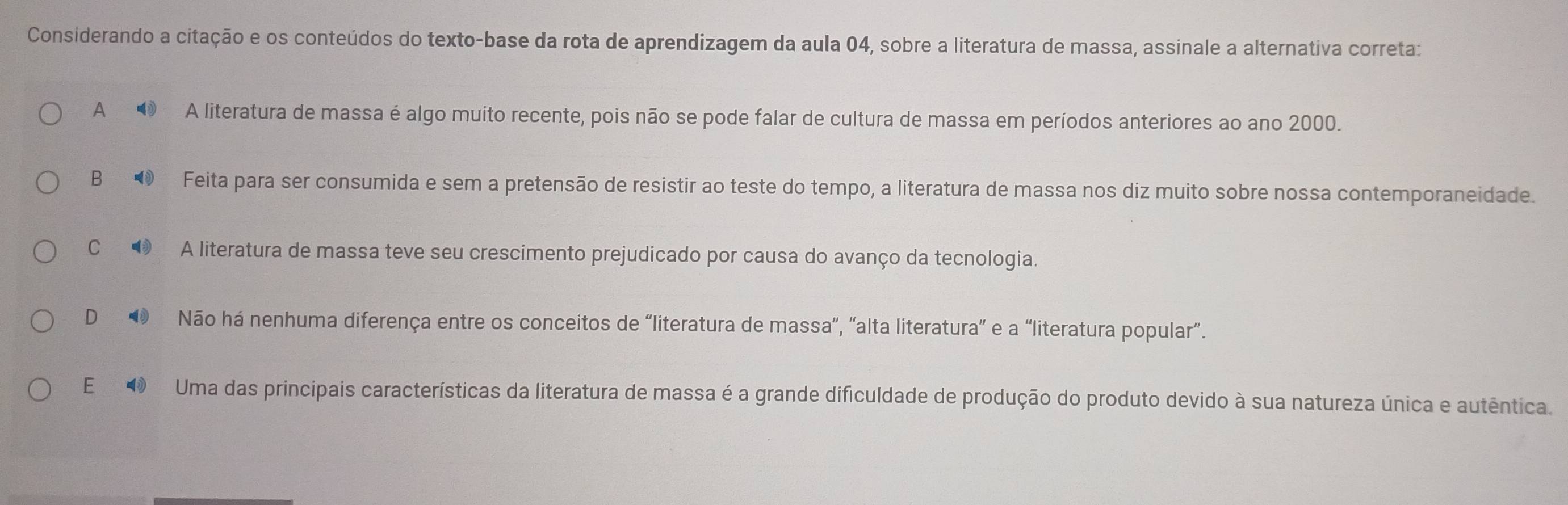 Considerando a citação e os conteúdos do texto-base da rota de aprendizagem da aula 04, sobre a literatura de massa, assinale a alternativa correta:
A A literatura de massa é algo muito recente, pois não se pode falar de cultura de massa em períodos anteriores ao ano 2000.
B Feita para ser consumida e sem a pretensão de resistir ao teste do tempo, a literatura de massa nos diz muito sobre nossa contemporaneidade.
C● A literatura de massa teve seu crescimento prejudicado por causa do avanço da tecnologia.
D Não há nenhuma diferença entre os conceitos de “literatura de massa”, “alta literatura” e a “literatura popular”.
E Uma das principais características da literatura de massa é a grande dificuldade de produção do produto devido à sua natureza única e autêntica.