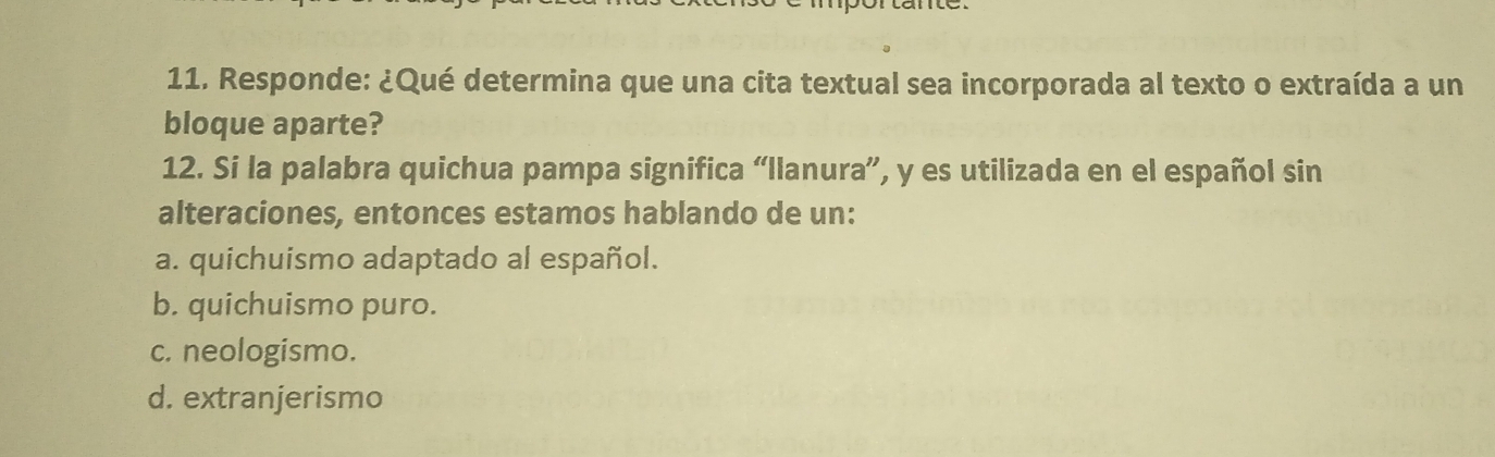 Responde: ¿Qué determina que una cita textual sea incorporada al texto o extraída a un
bloque aparte?
12. Si la palabra quichua pampa significa “llanura”, y es utilizada en el español sin
alteraciones, entonces estamos hablando de un:
a. quichuismo adaptado al español.
b. quichuismo puro.
c. neologismo.
d. extranjerismo