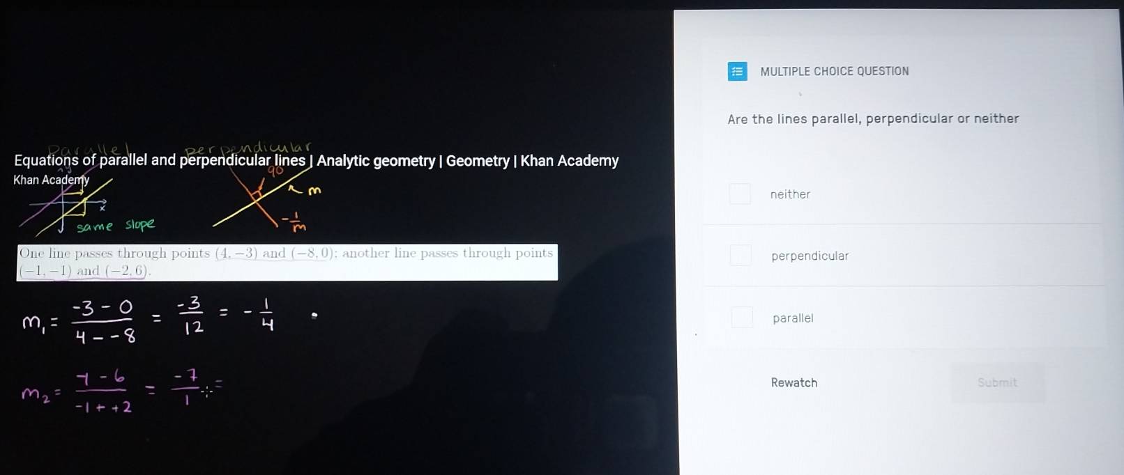 QUESTION
Are the lines parallel, perpendicular or neither
odicular
Equations of parallel and perpendicular lines | Analytic geometry | Geometry | Khan Academy
neither
One line passes through points (4,-3) and (-8,0); another line passes through points perpendicular
(-1,-1) and _ (-2,6).
parallel
Rewatch Submit