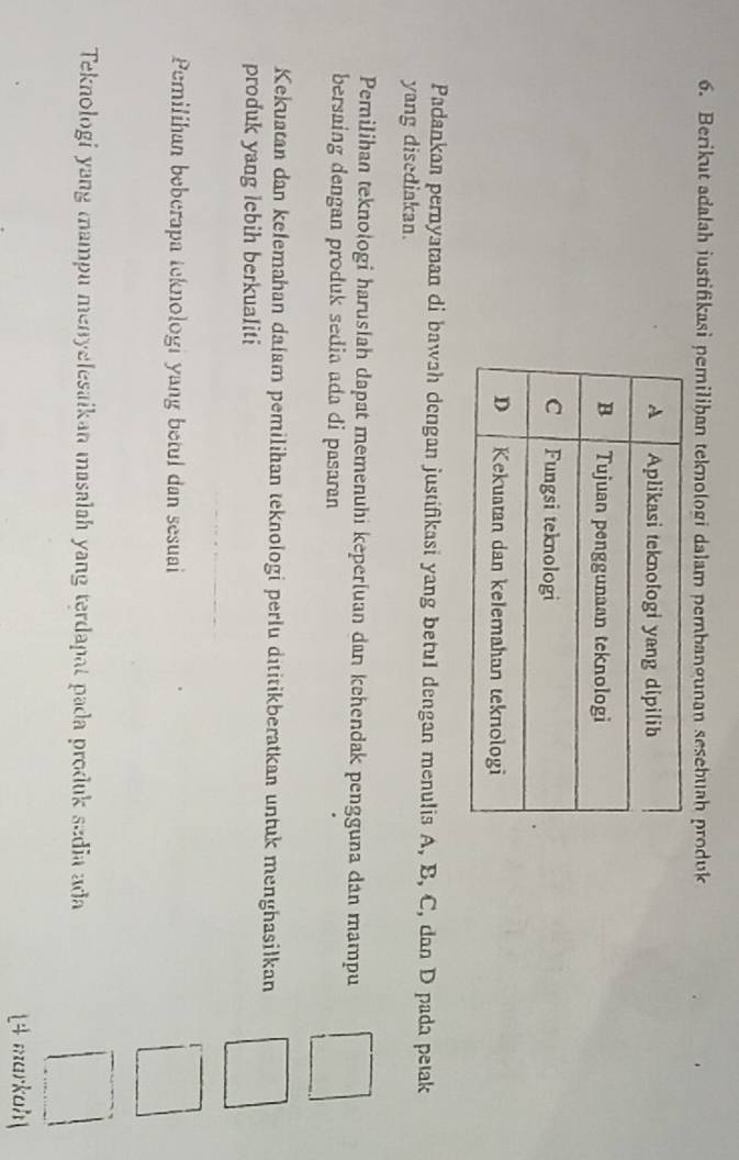 Berikut adalah justifikasi pemilihan teknologi dalam pembangunan sesebuah produk 
Padankan pernyataan di bawah dengan justifikasi yang betul dengan menulis A, B, C, dan D pada petak 
yang disediakan. 
Pemilihan teknologi haruslah dapat memenuhi keperluan dan kehendak pengguna dan mampu 
bersaing dengan produk sedia ada di pasaran 
Kekuatan dan kełemahan dałam pemilihan teknologi perlu dititikberatkan untuk menghasilkan 
produk yang lebih berkualiti 
Pemilihan beberapa teknologi yang betul dan sesuai 
Teknologi yang mampu menyelesaikan masalah yang terdapat pada produk sedia ada 
14 markoh