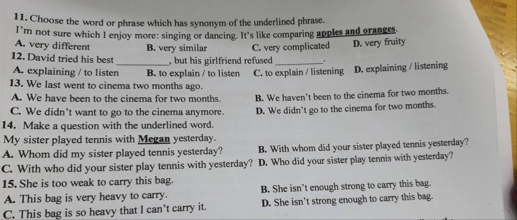 Choose the word or phrase which has synonym of the underlined phrase.
I’m not sure which I enjoy more: singing or dancing. It’s like comparing apples and oranges.
A. very different B. very similar C. very complicated D. very fruity
12. David tried his best_ , but his girlfriend refused _.
A. explaining / to listen B. to explain / to listen C. to explain / listening D. explaining / listening
13. We last went to cinema two months ago.
A. We have been to the cinema for two months.
B. We haven’t been to the cinema for two months.
C. We didn’t want to go to the cinema anymore.
D. We didn’t go to the cinema for two months.
14. Make a question with the underlined word.
My sister played tennis with Megan yesterday.
A. Whom did my sister played tennis yesterday? B. With whom did your sister played tennis yesterday?
C. With who did your sister play tennis with yesterday? D. Who did your sister play tennis with yesterday?
15. She is too weak to carry this bag.
A. This bag is very heavy to carry. B. She isn’t enough strong to carry this bag.
C. This bag is so heavy that I can’t carry it. D. She isn’t strong enough to carry this bag.