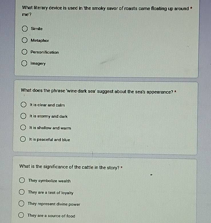 What literary device is used in 'the smoky savor of roasts came floating up around *
me'?
Simile
Metaphor
Personification
Imagery
What does the phrase 'wine-dark sea' suggest about the sea's appearance? *
It is clear and calm
It is stormy and dark
It is shallow and warm
It is peaceful and blue
What is the significance of the cattle in the story? *
They symbolize wealth
They are a test of loyalty
They represent divine power
They are a source of food