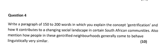 Write a paragraph of 150 to 200 words in which you explain the concept ‘gentrification’ and 
how it contributes to a changing social landscape in certain South African communities. Also 
mention how people in these gentrified neighbourhoods generally come to behave 
linguistically very similar. (10)