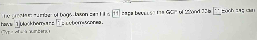 The greatest number of bags Jason can fill is 11 bags because the GCF of 22and 33is | 11 Each bag can 
have 1 blackberryand 1 blueberryscones. 
(Type whole numbers.)