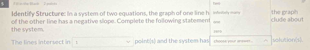 Fill in the Blank 2 points two 
Identify Structure: In a system of two equations, the graph of one line h infinitely many the graph 
of the other line has a negative slope. Complete the following statement one clude about 
the system. 
zero 
The lines intersect in 1 point(s) and the system has choose your answer.. solution(s).