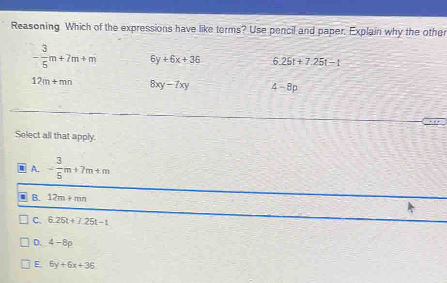 Reasoning Which of the expressions have like terms? Use pencil and paper. Explain why the other
- 3/5 m+7m+m
6y+6x+36
6.25t+7.25t-t
12m+mn
8xy-7xy
4-8p
Select all that apply.
A. - 3/5 m+7m+m
B. 12m+mn
C. 6.25t+7.25t-t
D. 4-8p
E 6y+6x+36