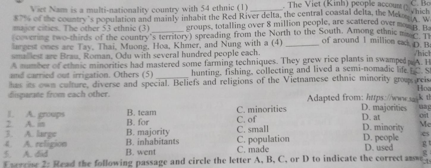 Viet Nam is a multi-nationality country with 54 ethnic (1)_
C. Bo
. The Viet (Kinh) people account (2 Vhich
$7% of the country’s population and mainly inhabit the Red River delta, the central coastal delta, the Mekom A. W
major cities. The other 53 ethnic (3) groups, totalling over 8 million people, are scattered over mon B. Ba
(covering two thirds of the country's territory) spreading from the North to the South. Among ethnic mmC. Th
largest ones are Tay, Thai, Muong, Hoa, Khmer, and Nung with a (4)_
of around 1 million eac D. B
smallest are Brau, Roman, Odu with several hundred people each.
/hich
A mumber of ethnic minorities had mastered some farming techniques. They grew rice plants in swamped A. H
and carried out irrigation. Others (5) hunting, fishing, collecting and lived a semi-nomadic life BC. S
has its own culture, diverse and special. Beliefs and religions of the Vietnamese ethnic minority group reis
Hoa
disparate from each other. Adapted from: https://www.sad k t
L. A. groups B. team C. minorities
D. majorities uag
D. at
C. of oit
2. A. in B. for D. minority Mc
3. A. large B. majority C. small
4. A. religion B. inhabitants C. population
D. people es
C. made
D. used g
5. A. did B. went g
Evercise 2: Read the following passage and circle the letter A, B, C, or D to indicate the correct anwe ct