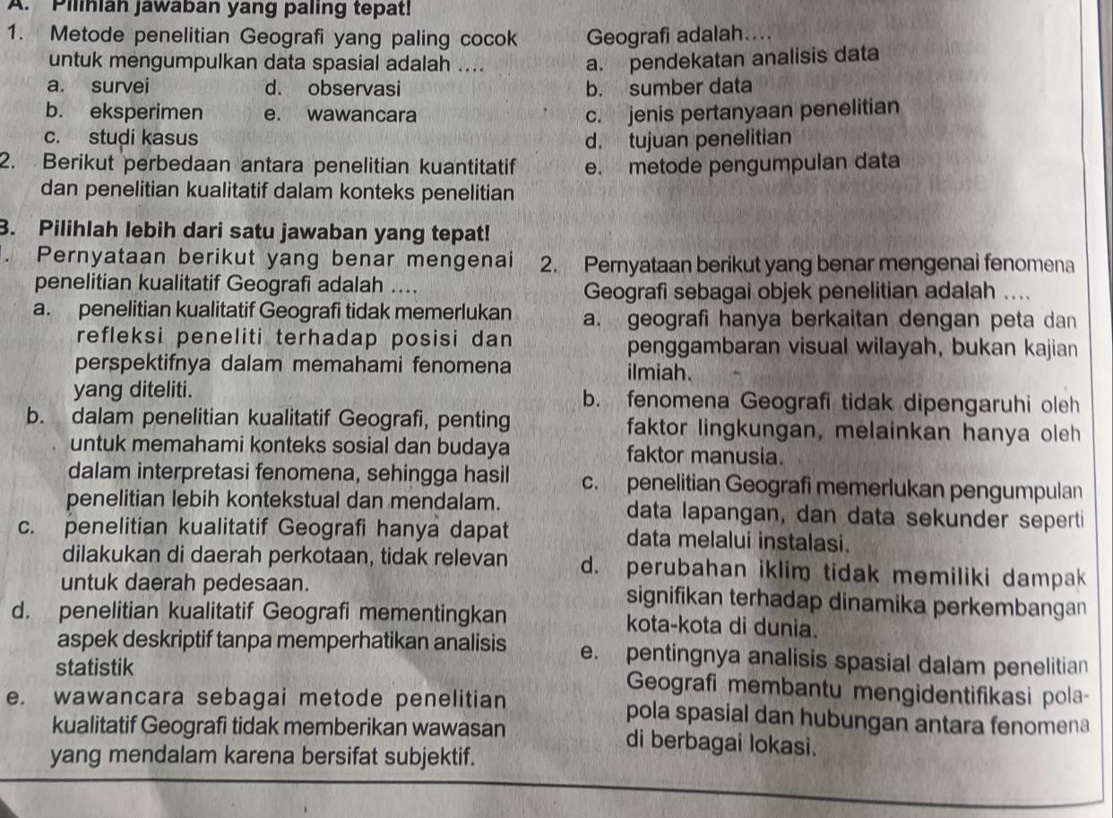 Pilihiah jawaban yang paling tepat!
1. Metode penelitian Geografi yang paling cocok Geografi adalah....
untuk mengumpulkan data spasial adalah ....
a. pendekatan analisis data
a. survei d. observasi b. sumber data
b. eksperimen e. wawancara c. jenis pertanyaan penelitian
c. studi kasus d. tujuan penelitian
2. Berikut perbedaan antara penelitian kuantitatif e. metode pengumpulan data
dan penelitian kualitatif dalam konteks penelitian
3. Pilihlah lebih dari satu jawaban yang tepat!
. Pernyataan berikut yang benar mengenai 2. Pernyataan berikut yang benar mengenai fenomena
penelitian kualitatif Geografi adalah ....
Geografi sebagai objek penelitian adalah ....
a. penelitian kualitatif Geografi tidak memerlukan a. geografi hanya berkaitan dengan peta dan
refleksi peneliti terhadap posisi dan penggambaran visual wilayah, bukan kajian
perspektifnya dalam memahami fenomena ilmiah.
yang diteliti. b. fenomena Geografi tidak dipengaruhi oleh
b. dalam penelitian kualitatif Geografi, penting faktor lingkungan, melainkan hanya oleh
untuk memahami konteks sosial dan budaya faktor manusia.
dalam interpretasi fenomena, sehingga hasil c. penelitian Geografi memerlukan pengumpulan
penelitian lebih kontekstual dan mendalam. data lapangan, dan data sekunder seperti
c. penelitian kualitatif Geografi hanya dapat data melalui instalasi.
dilakukan di daerah perkotaan, tidak relevan d. perubahan iklim tidak memiliki dampak
untuk daerah pedesaan. signifikan terhadap dinamika perkembangan
d. penelitian kualitatif Geografi mementingkan kota-kota di dunia.
aspek deskriptif tanpa memperhatikan analisis e. pentingnya analisis spasial dalam penelitian
statistik Geografi membantu mengidentifikasi pola-
e. wawancara sebagai metode penelitian pola spasial dan hubungan antara fenomena
kualitatif Geografi tidak memberikan wawasan di berbagai lokasi.
yang mendalam karena bersifat subjektif.