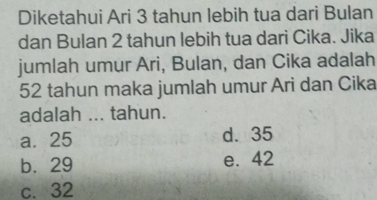 Diketahui Ari 3 tahun lebih tua dari Bulan
dan Bulan 2 tahun lebih tua dari Cika. Jika
jumlah umur Ari, Bulan, dan Cika adalah
52 tahun maka jumlah umur Ari dan Cika
adalah ... tahun.
a. 25
d. 35
b. 29
e. 42
c. 32